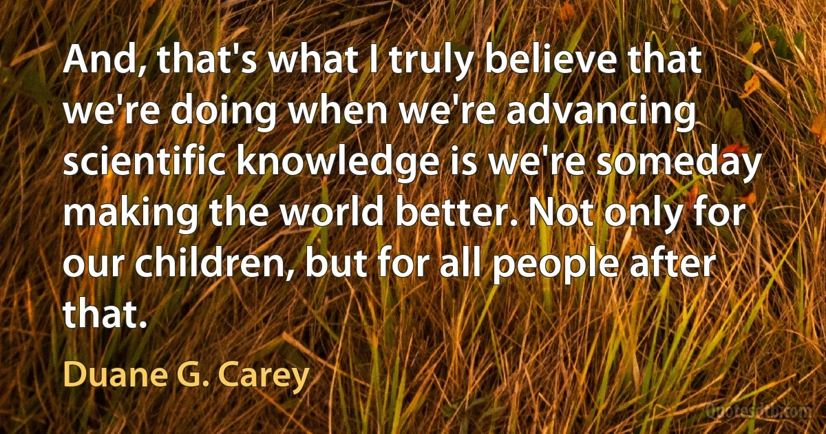 And, that's what I truly believe that we're doing when we're advancing scientific knowledge is we're someday making the world better. Not only for our children, but for all people after that. (Duane G. Carey)