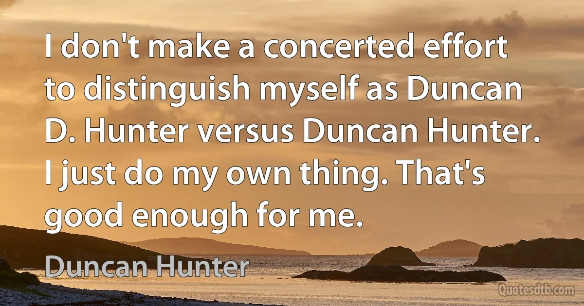 I don't make a concerted effort to distinguish myself as Duncan D. Hunter versus Duncan Hunter. I just do my own thing. That's good enough for me. (Duncan Hunter)