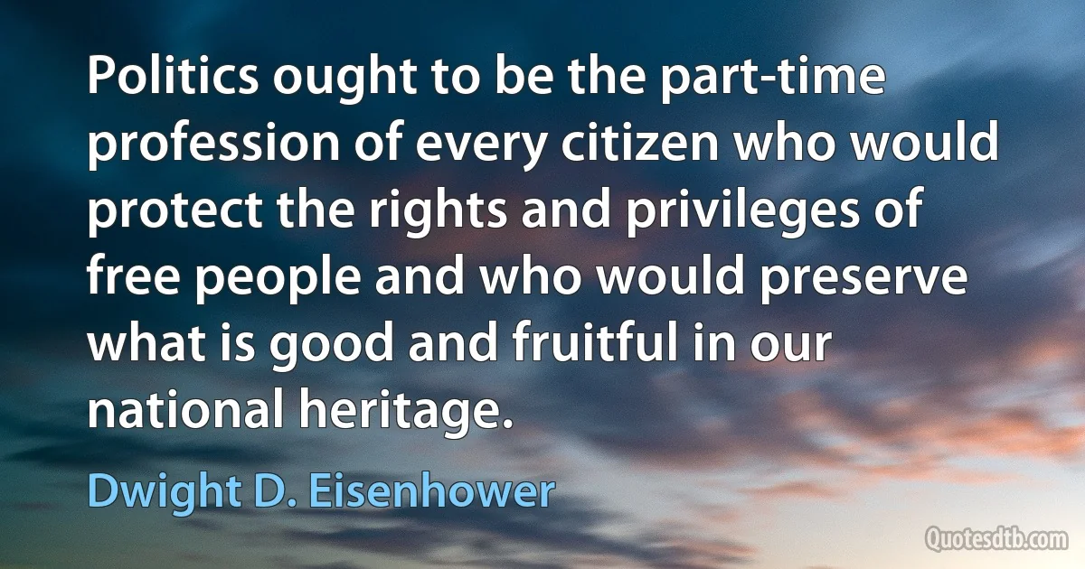 Politics ought to be the part-time profession of every citizen who would protect the rights and privileges of free people and who would preserve what is good and fruitful in our national heritage. (Dwight D. Eisenhower)