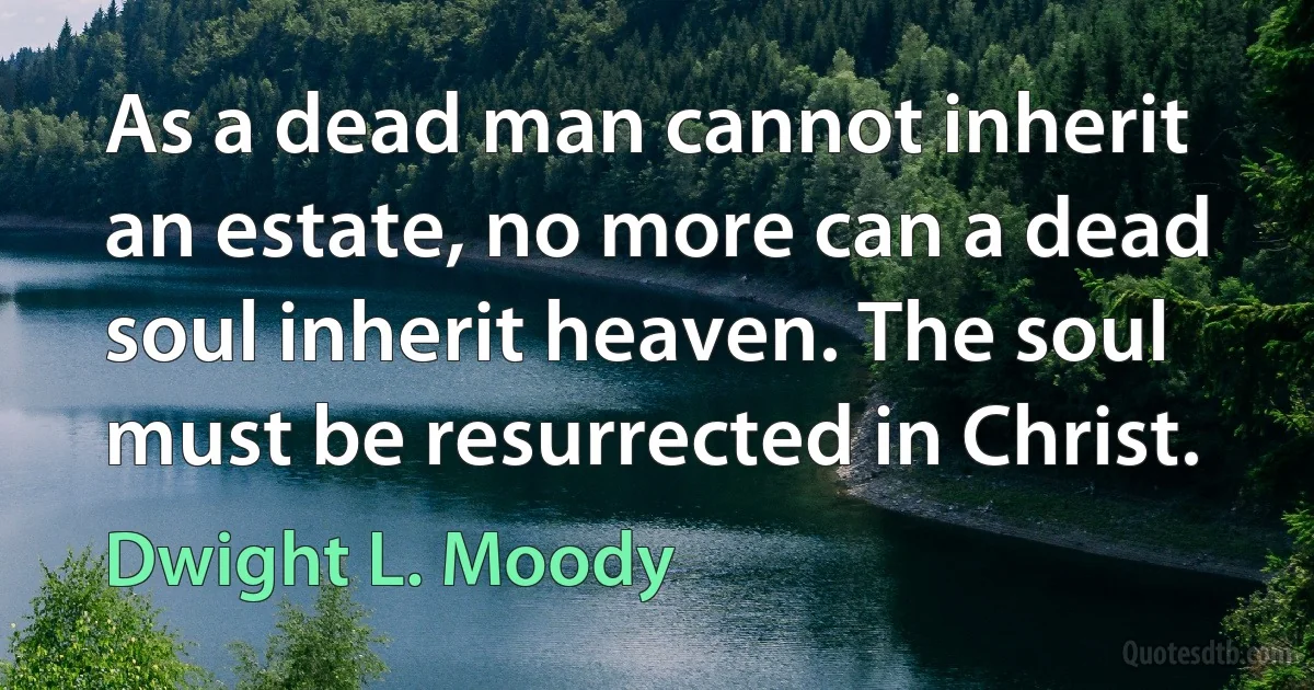 As a dead man cannot inherit an estate, no more can a dead soul inherit heaven. The soul must be resurrected in Christ. (Dwight L. Moody)