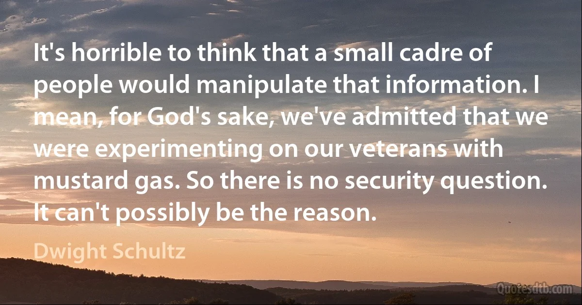 It's horrible to think that a small cadre of people would manipulate that information. I mean, for God's sake, we've admitted that we were experimenting on our veterans with mustard gas. So there is no security question. It can't possibly be the reason. (Dwight Schultz)