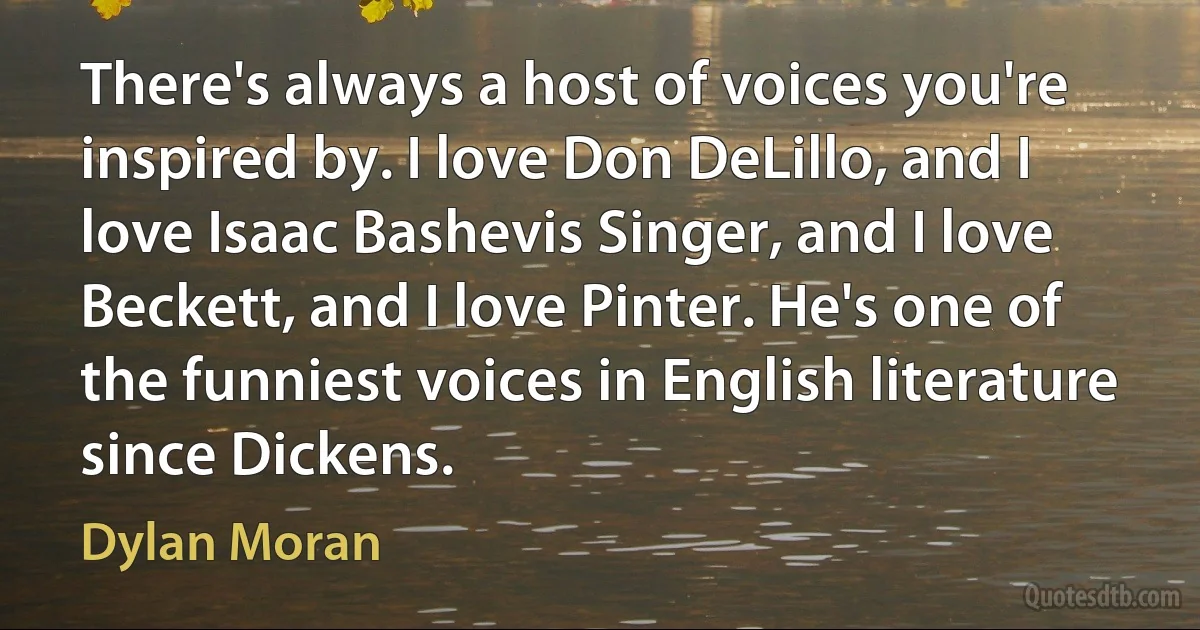 There's always a host of voices you're inspired by. I love Don DeLillo, and I love Isaac Bashevis Singer, and I love Beckett, and I love Pinter. He's one of the funniest voices in English literature since Dickens. (Dylan Moran)