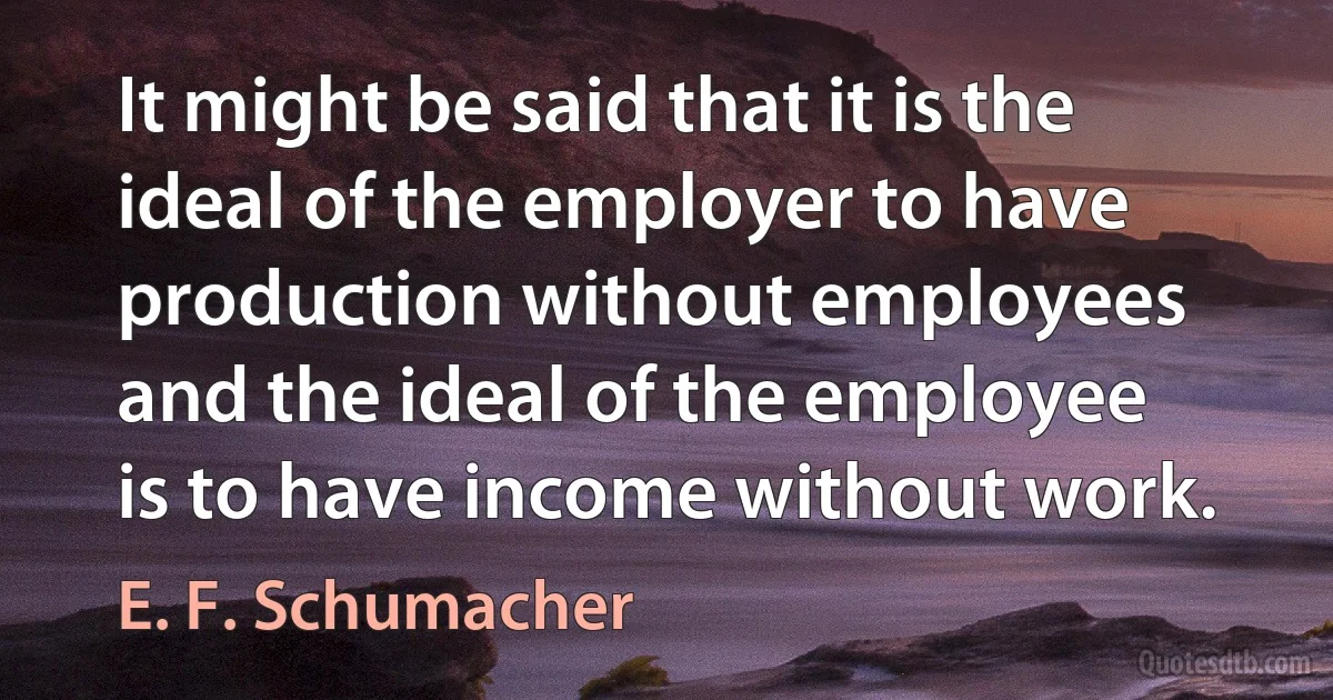 It might be said that it is the ideal of the employer to have production without employees and the ideal of the employee is to have income without work. (E. F. Schumacher)