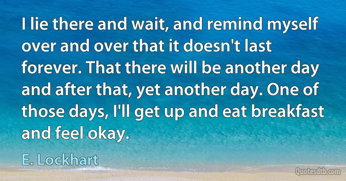 I lie there and wait, and remind myself over and over that it doesn't last forever. That there will be another day and after that, yet another day. One of those days, I'll get up and eat breakfast and feel okay. (E. Lockhart)