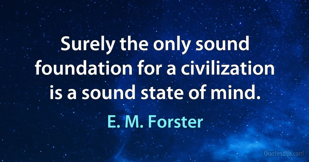 Surely the only sound foundation for a civilization is a sound state of mind. (E. M. Forster)