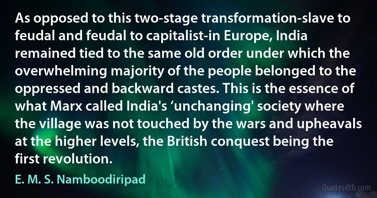 As opposed to this two-stage transformation-slave to feudal and feudal to capitalist-in Europe, India remained tied to the same old order under which the overwhelming majority of the people belonged to the oppressed and backward castes. This is the essence of what Marx called India's ‘unchanging' society where the village was not touched by the wars and upheavals at the higher levels, the British conquest being the first revolution. (E. M. S. Namboodiripad)