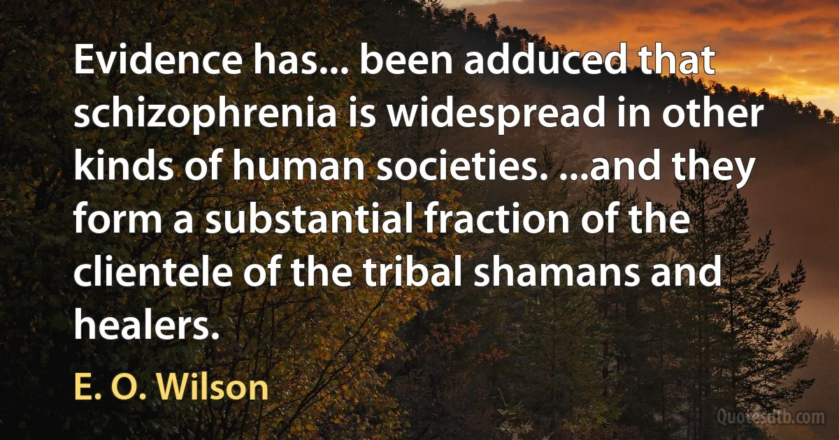 Evidence has... been adduced that schizophrenia is widespread in other kinds of human societies. ...and they form a substantial fraction of the clientele of the tribal shamans and healers. (E. O. Wilson)