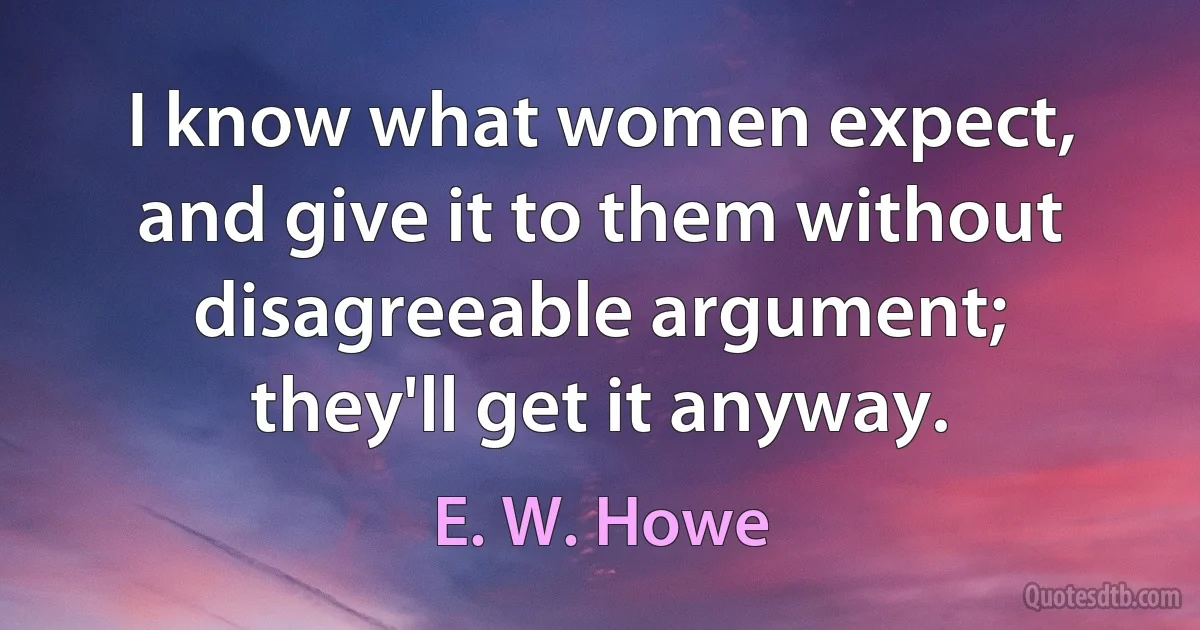 I know what women expect, and give it to them without disagreeable argument; they'll get it anyway. (E. W. Howe)