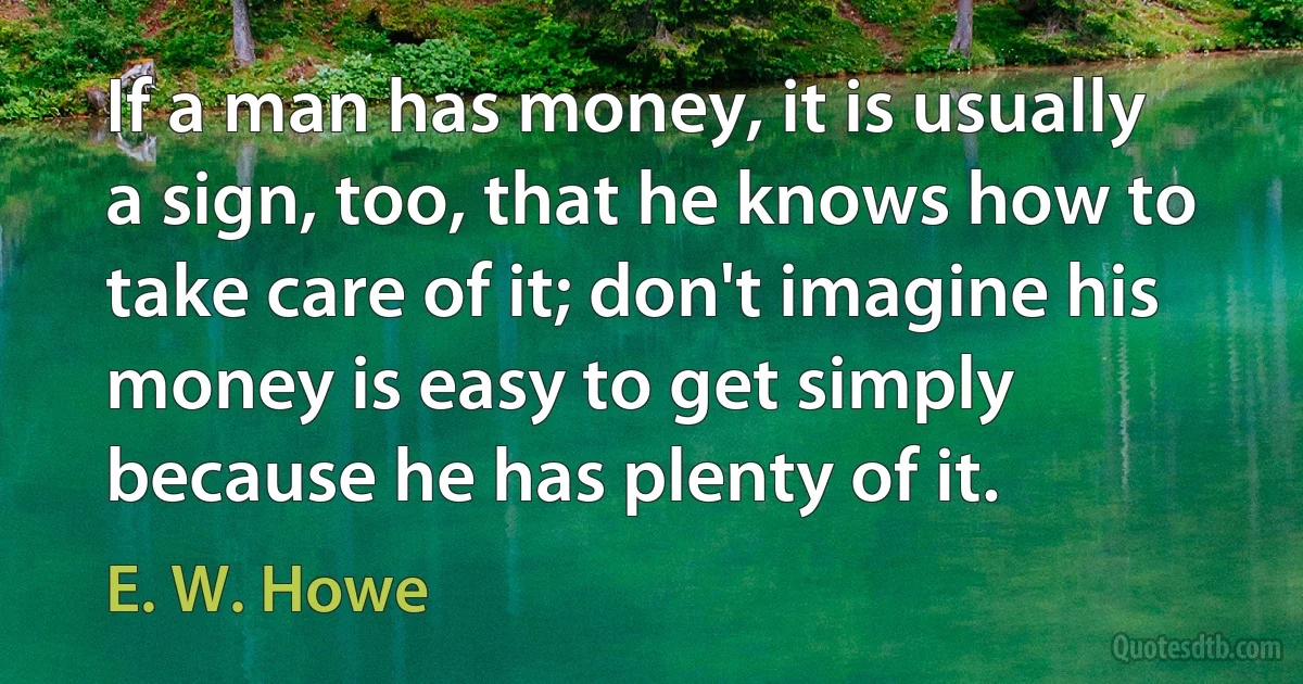 If a man has money, it is usually a sign, too, that he knows how to take care of it; don't imagine his money is easy to get simply because he has plenty of it. (E. W. Howe)