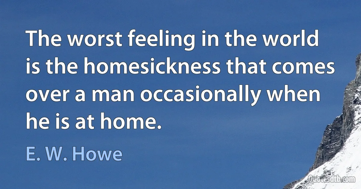 The worst feeling in the world is the homesickness that comes over a man occasionally when he is at home. (E. W. Howe)