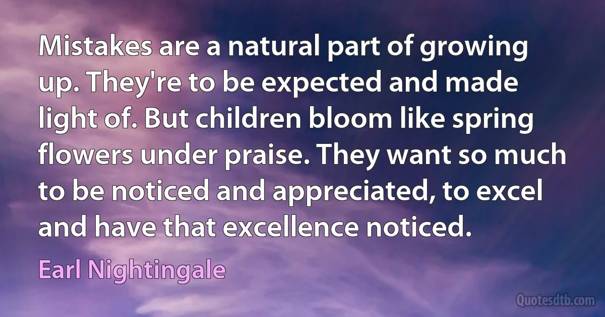 Mistakes are a natural part of growing up. They're to be expected and made light of. But children bloom like spring flowers under praise. They want so much to be noticed and appreciated, to excel and have that excellence noticed. (Earl Nightingale)