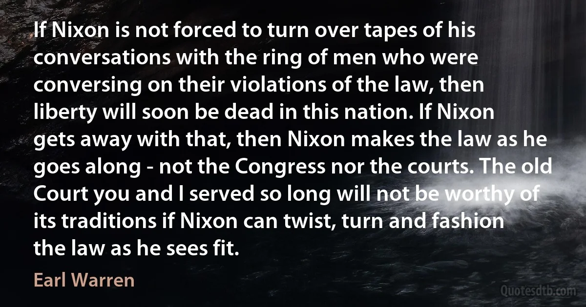 If Nixon is not forced to turn over tapes of his conversations with the ring of men who were conversing on their violations of the law, then liberty will soon be dead in this nation. If Nixon gets away with that, then Nixon makes the law as he goes along - not the Congress nor the courts. The old Court you and I served so long will not be worthy of its traditions if Nixon can twist, turn and fashion the law as he sees fit. (Earl Warren)