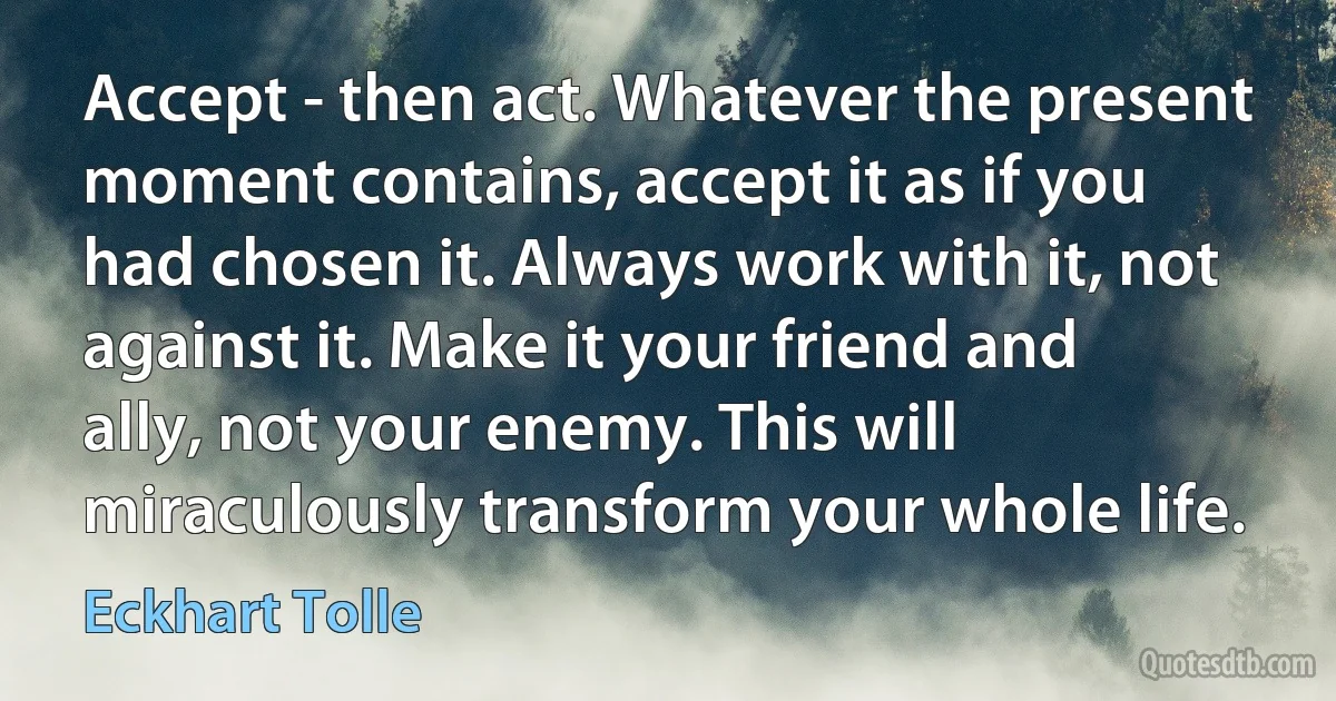 Accept - then act. Whatever the present moment contains, accept it as if you had chosen it. Always work with it, not against it. Make it your friend and ally, not your enemy. This will miraculously transform your whole life. (Eckhart Tolle)