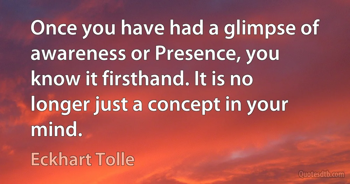 Once you have had a glimpse of awareness or Presence, you know it firsthand. It is no longer just a concept in your mind. (Eckhart Tolle)