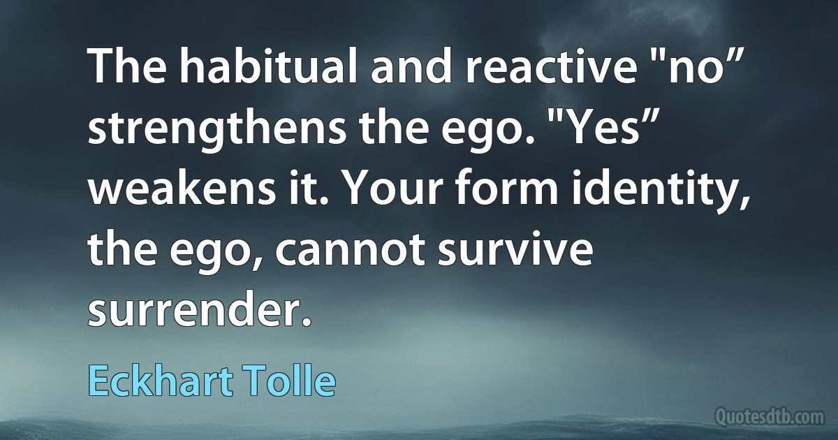 The habitual and reactive "no” strengthens the ego. "Yes” weakens it. Your form identity, the ego, cannot survive surrender. (Eckhart Tolle)