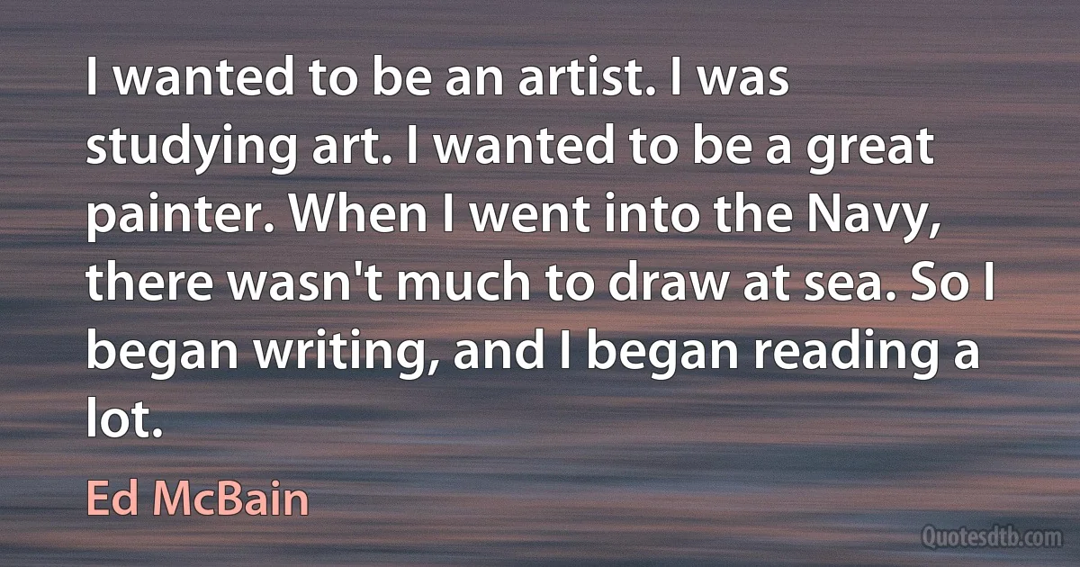 I wanted to be an artist. I was studying art. I wanted to be a great painter. When I went into the Navy, there wasn't much to draw at sea. So I began writing, and I began reading a lot. (Ed McBain)