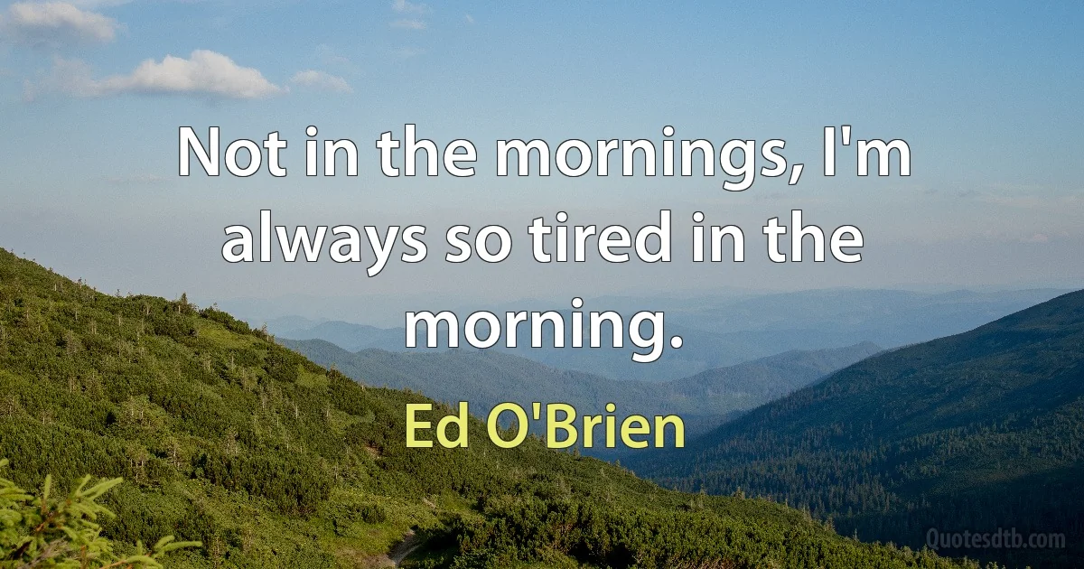 Not in the mornings, I'm always so tired in the morning. (Ed O'Brien)