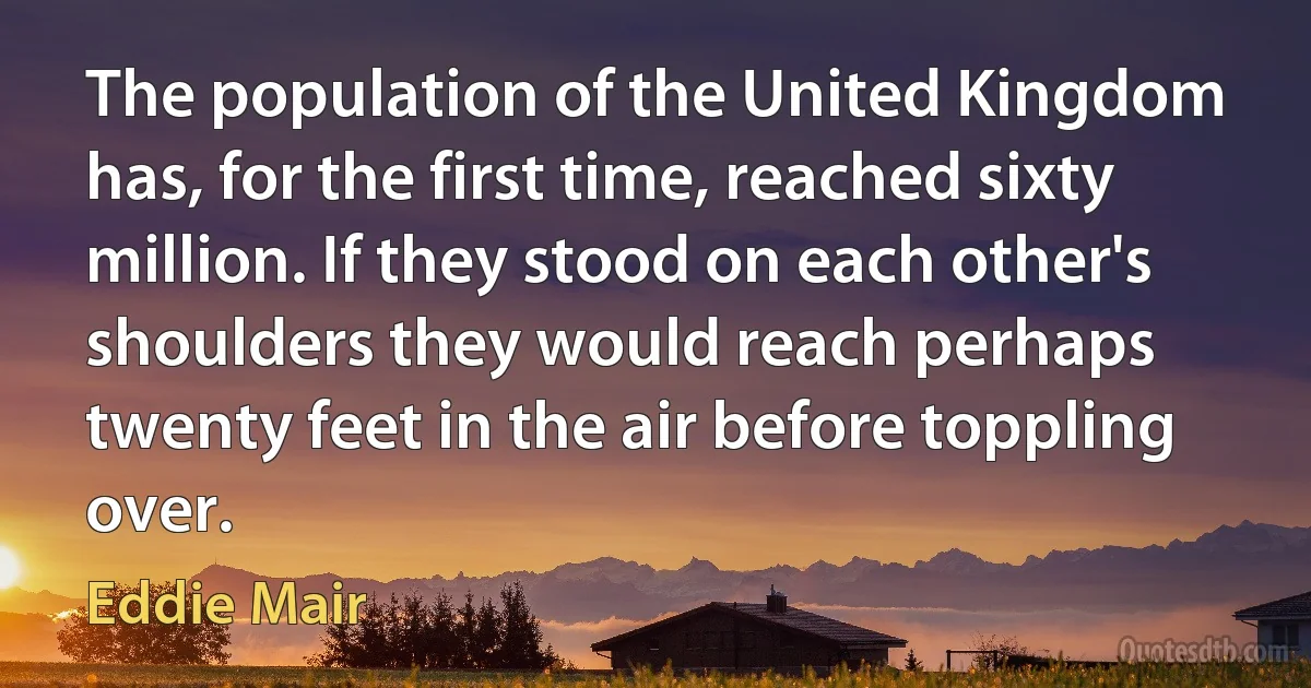 The population of the United Kingdom has, for the first time, reached sixty million. If they stood on each other's shoulders they would reach perhaps twenty feet in the air before toppling over. (Eddie Mair)