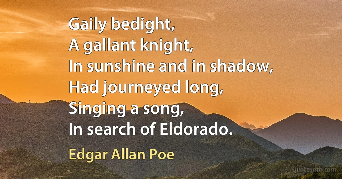 Gaily bedight,
A gallant knight,
In sunshine and in shadow,
Had journeyed long,
Singing a song,
In search of Eldorado. (Edgar Allan Poe)