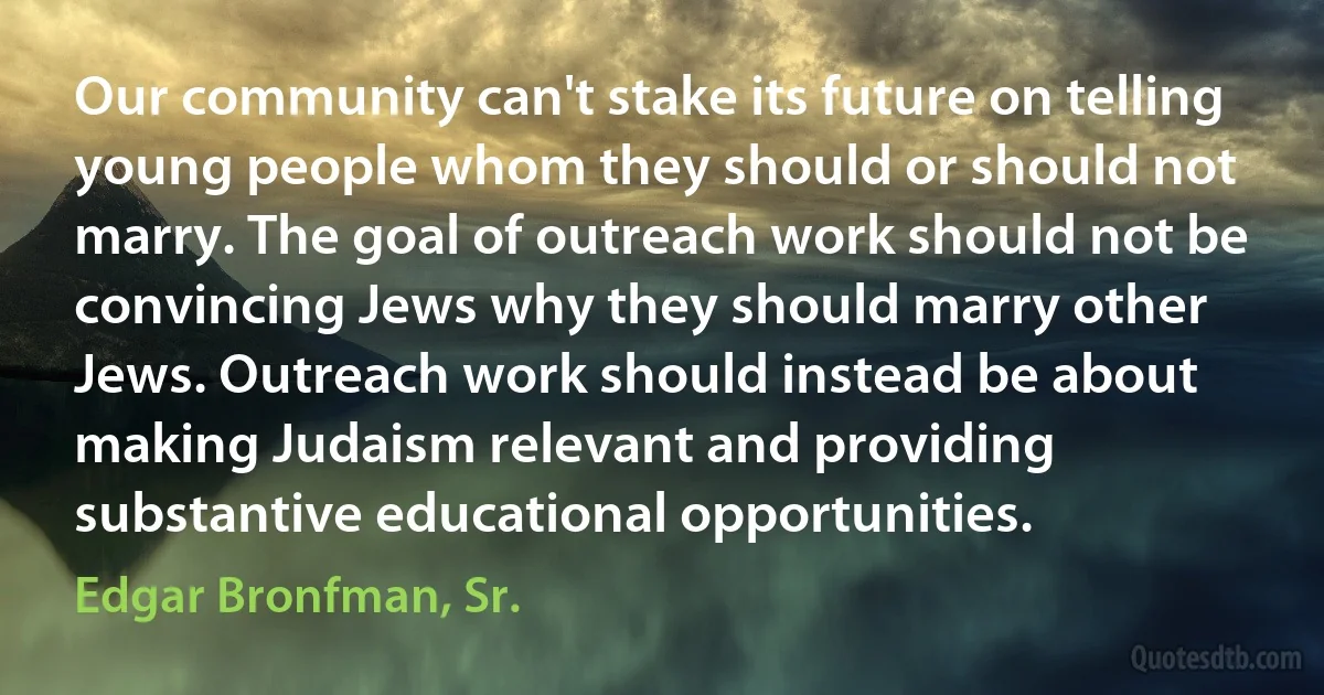 Our community can't stake its future on telling young people whom they should or should not marry. The goal of outreach work should not be convincing Jews why they should marry other Jews. Outreach work should instead be about making Judaism relevant and providing substantive educational opportunities. (Edgar Bronfman, Sr.)