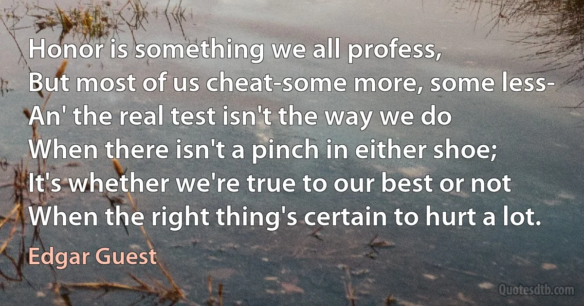 Honor is something we all profess,
But most of us cheat-some more, some less-
An' the real test isn't the way we do
When there isn't a pinch in either shoe;
It's whether we're true to our best or not
When the right thing's certain to hurt a lot. (Edgar Guest)