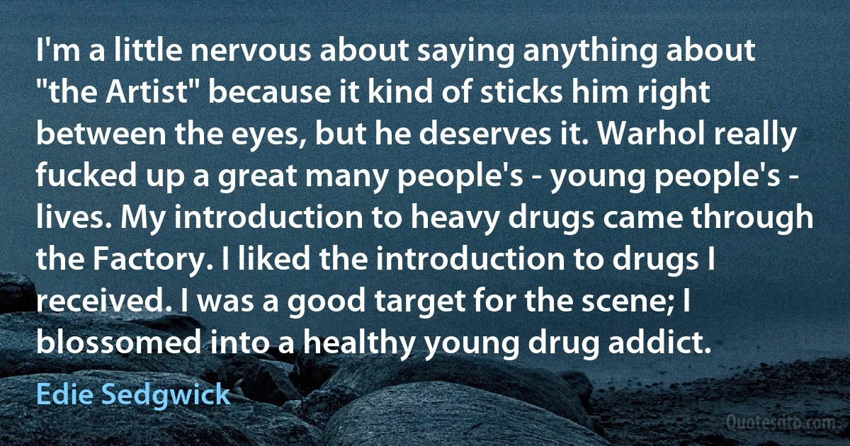 I'm a little nervous about saying anything about "the Artist" because it kind of sticks him right between the eyes, but he deserves it. Warhol really fucked up a great many people's - young people's - lives. My introduction to heavy drugs came through the Factory. I liked the introduction to drugs I received. I was a good target for the scene; I blossomed into a healthy young drug addict. (Edie Sedgwick)