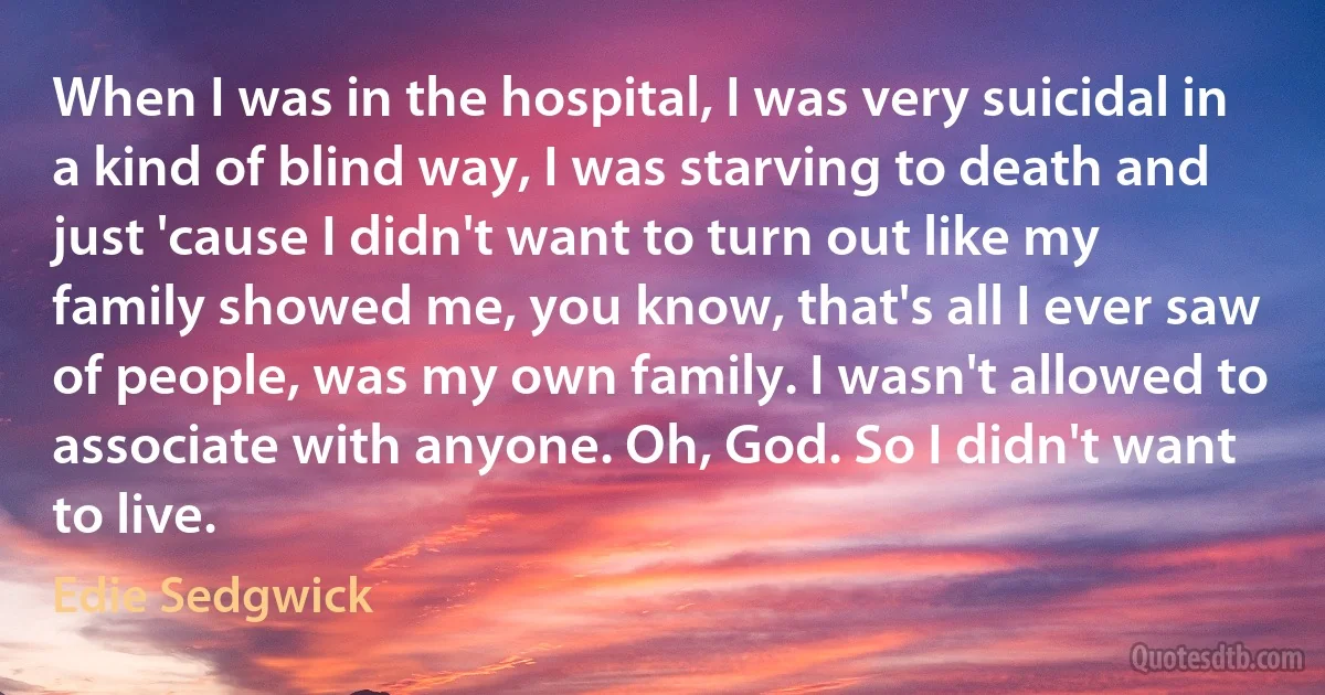 When I was in the hospital, I was very suicidal in a kind of blind way, I was starving to death and just 'cause I didn't want to turn out like my family showed me, you know, that's all I ever saw of people, was my own family. I wasn't allowed to associate with anyone. Oh, God. So I didn't want to live. (Edie Sedgwick)