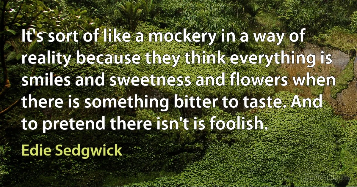 It's sort of like a mockery in a way of reality because they think everything is smiles and sweetness and flowers when there is something bitter to taste. And to pretend there isn't is foolish. (Edie Sedgwick)