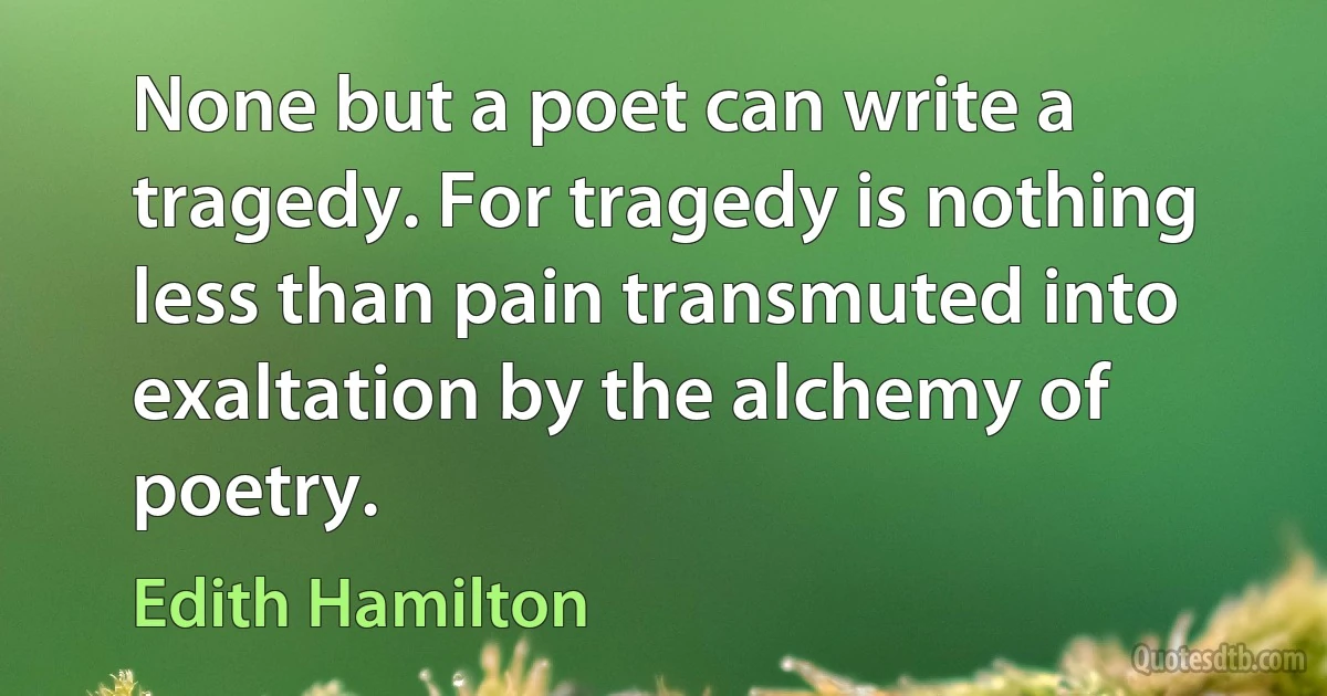 None but a poet can write a tragedy. For tragedy is nothing less than pain transmuted into exaltation by the alchemy of poetry. (Edith Hamilton)