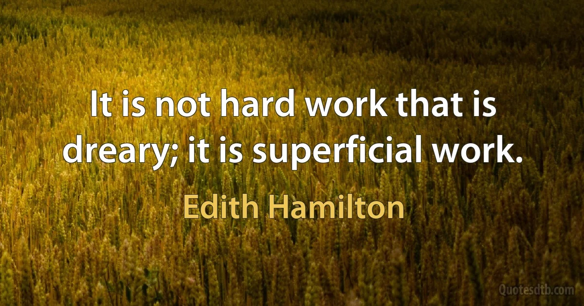 It is not hard work that is dreary; it is superficial work. (Edith Hamilton)