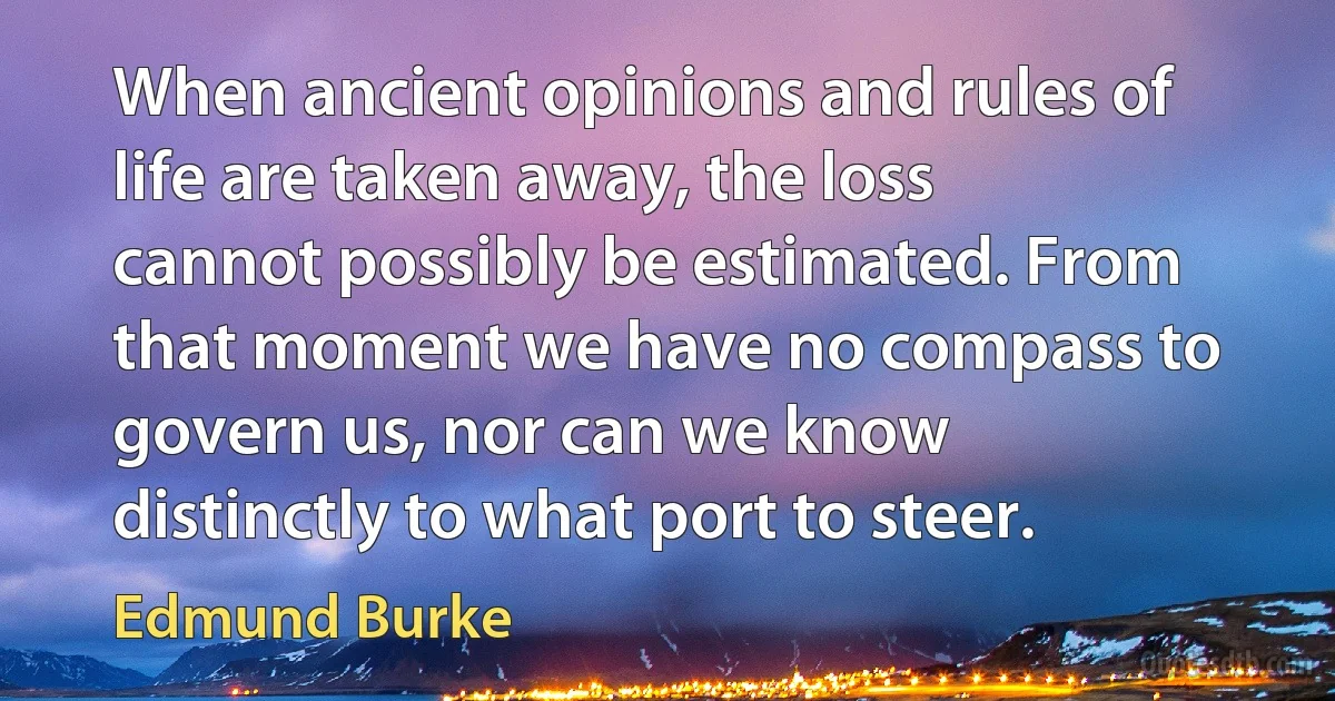 When ancient opinions and rules of life are taken away, the loss cannot possibly be estimated. From that moment we have no compass to govern us, nor can we know distinctly to what port to steer. (Edmund Burke)