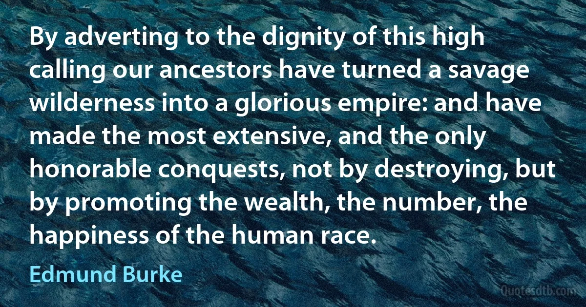 By adverting to the dignity of this high calling our ancestors have turned a savage wilderness into a glorious empire: and have made the most extensive, and the only honorable conquests, not by destroying, but by promoting the wealth, the number, the happiness of the human race. (Edmund Burke)