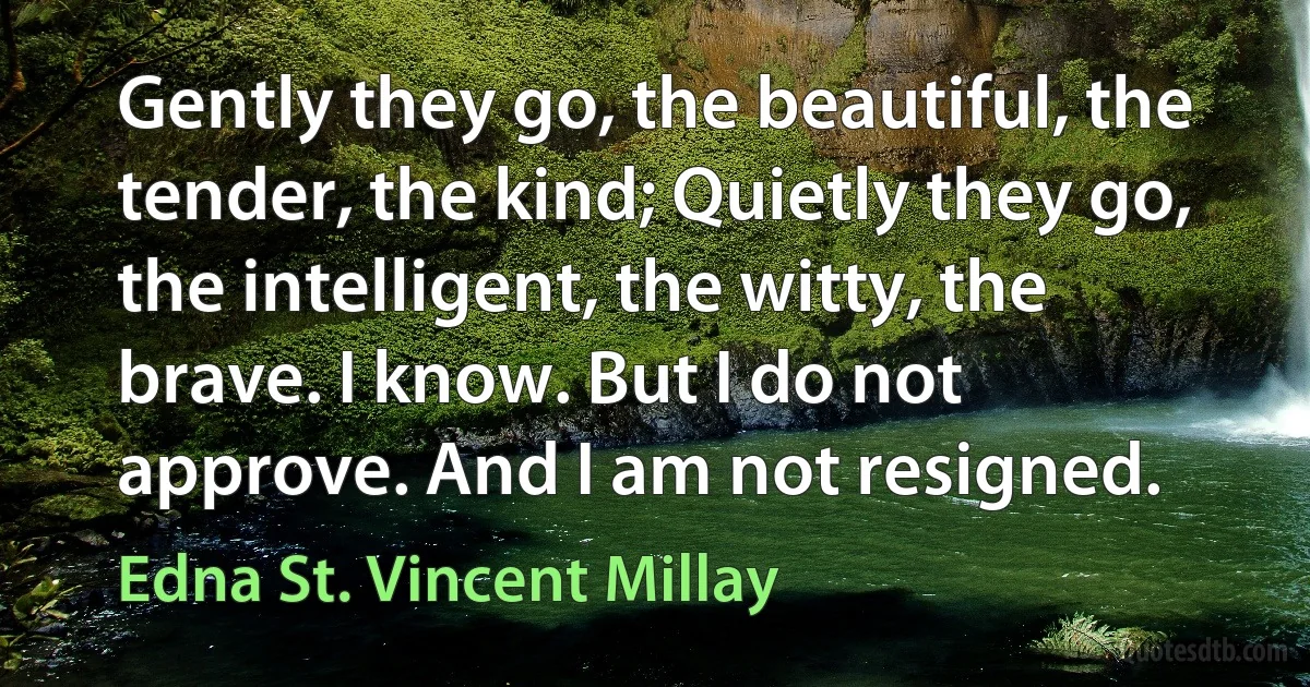 Gently they go, the beautiful, the tender, the kind; Quietly they go, the intelligent, the witty, the brave. I know. But I do not approve. And I am not resigned. (Edna St. Vincent Millay)