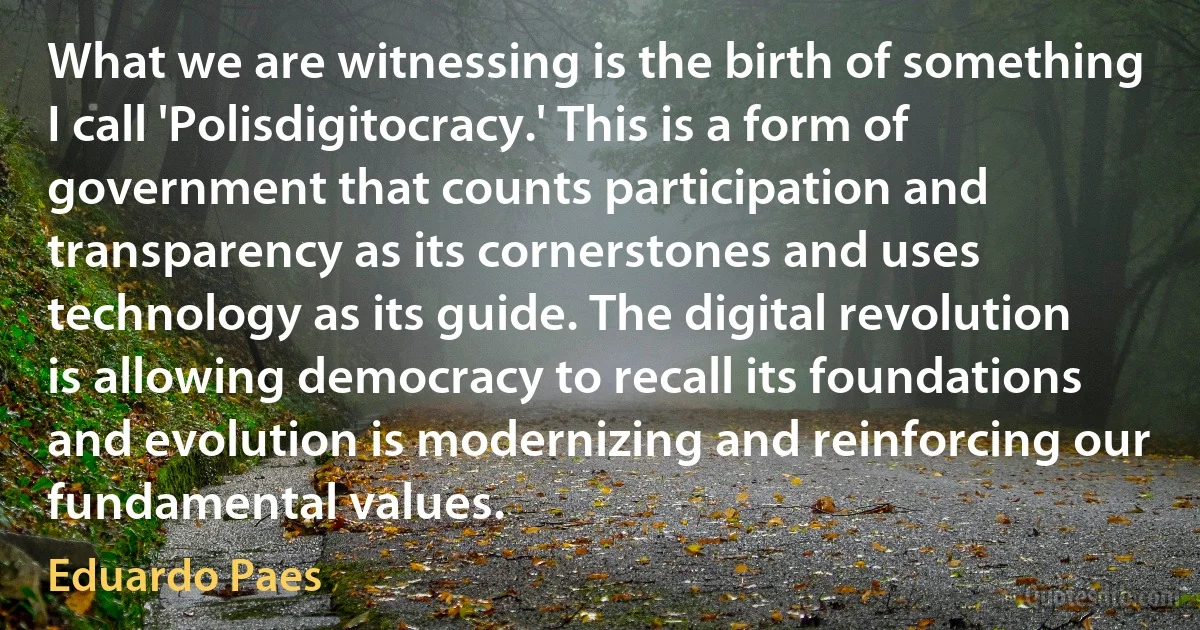 What we are witnessing is the birth of something I call 'Polisdigitocracy.' This is a form of government that counts participation and transparency as its cornerstones and uses technology as its guide. The digital revolution is allowing democracy to recall its foundations and evolution is modernizing and reinforcing our fundamental values. (Eduardo Paes)