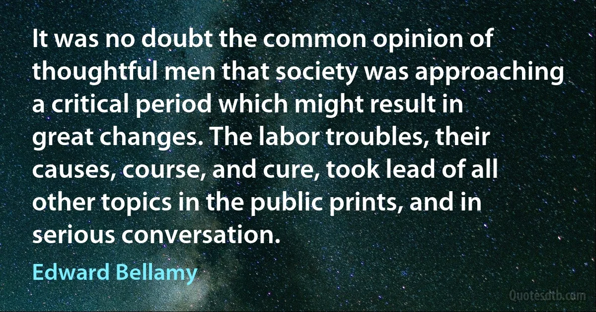 It was no doubt the common opinion of thoughtful men that society was approaching a critical period which might result in great changes. The labor troubles, their causes, course, and cure, took lead of all other topics in the public prints, and in serious conversation. (Edward Bellamy)