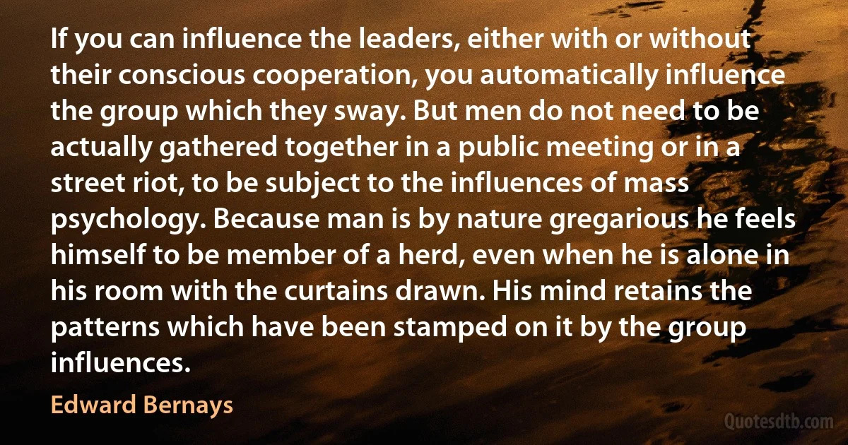 If you can influence the leaders, either with or without their conscious cooperation, you automatically influence the group which they sway. But men do not need to be actually gathered together in a public meeting or in a street riot, to be subject to the influences of mass psychology. Because man is by nature gregarious he feels himself to be member of a herd, even when he is alone in his room with the curtains drawn. His mind retains the patterns which have been stamped on it by the group influences. (Edward Bernays)