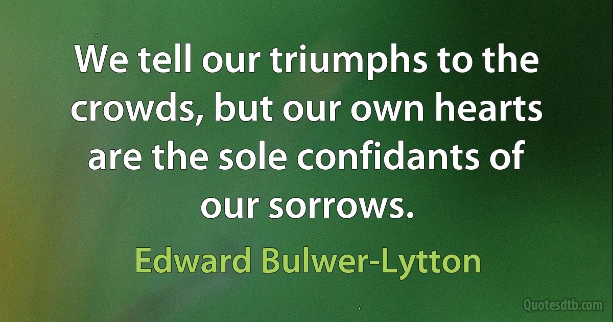 We tell our triumphs to the crowds, but our own hearts are the sole confidants of our sorrows. (Edward Bulwer-Lytton)