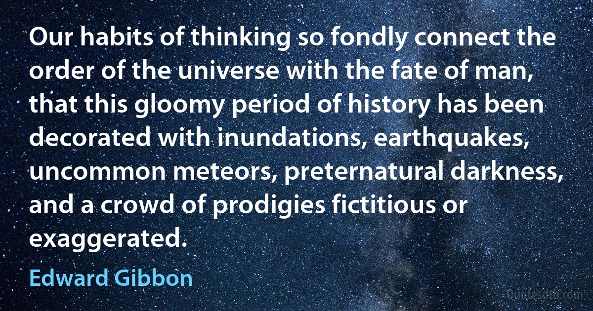 Our habits of thinking so fondly connect the order of the universe with the fate of man, that this gloomy period of history has been decorated with inundations, earthquakes, uncommon meteors, preternatural darkness, and a crowd of prodigies fictitious or exaggerated. (Edward Gibbon)