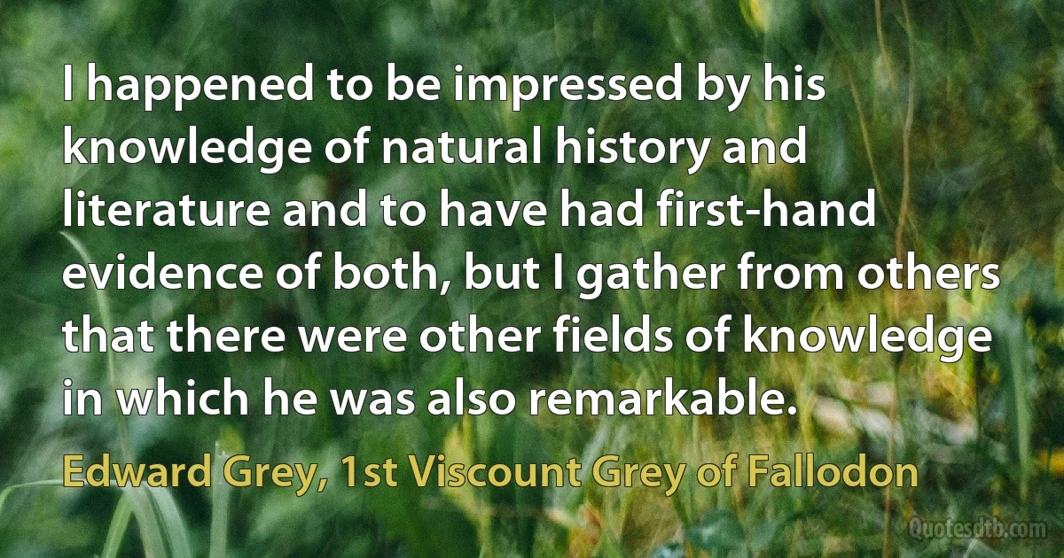 I happened to be impressed by his knowledge of natural history and literature and to have had first-hand evidence of both, but I gather from others that there were other fields of knowledge in which he was also remarkable. (Edward Grey, 1st Viscount Grey of Fallodon)