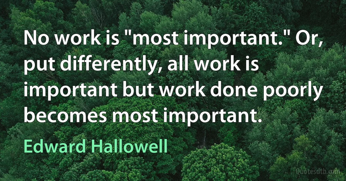 No work is "most important." Or, put differently, all work is important but work done poorly becomes most important. (Edward Hallowell)