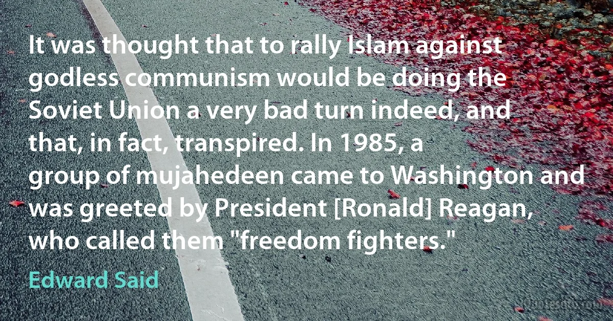 It was thought that to rally Islam against godless communism would be doing the Soviet Union a very bad turn indeed, and that, in fact, transpired. In 1985, a group of mujahedeen came to Washington and was greeted by President [Ronald] Reagan, who called them "freedom fighters." (Edward Said)