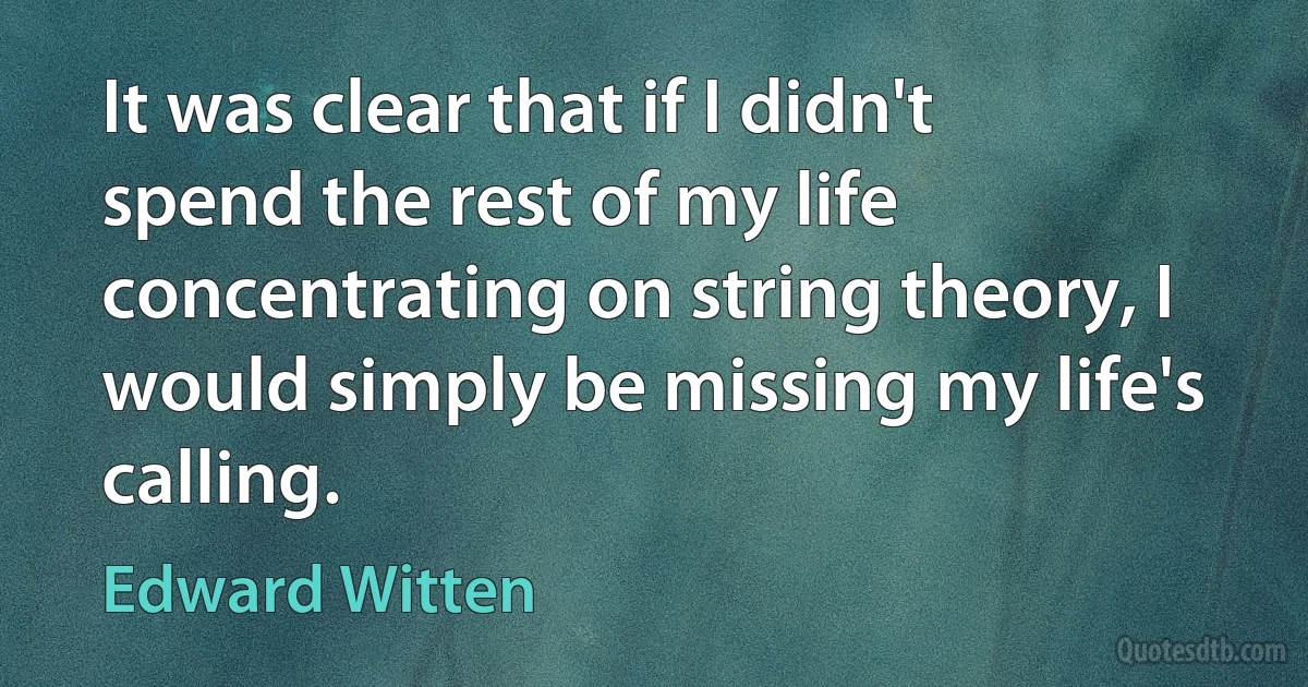 It was clear that if I didn't spend the rest of my life concentrating on string theory, I would simply be missing my life's calling. (Edward Witten)