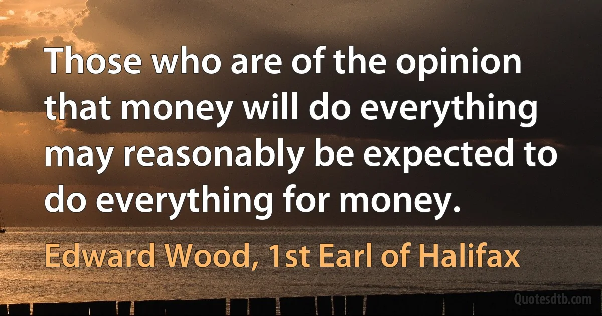 Those who are of the opinion that money will do everything may reasonably be expected to do everything for money. (Edward Wood, 1st Earl of Halifax)