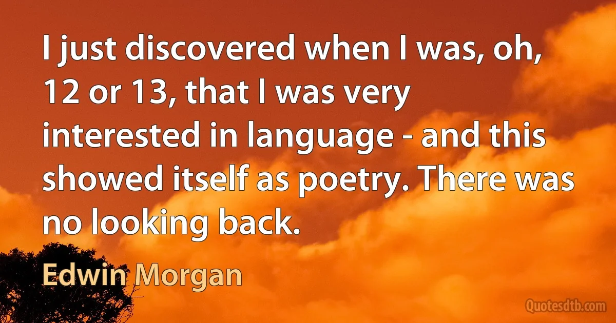 I just discovered when I was, oh, 12 or 13, that I was very interested in language - and this showed itself as poetry. There was no looking back. (Edwin Morgan)