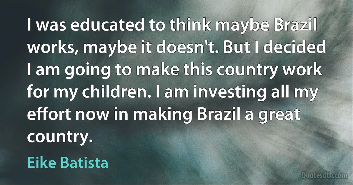 I was educated to think maybe Brazil works, maybe it doesn't. But I decided I am going to make this country work for my children. I am investing all my effort now in making Brazil a great country. (Eike Batista)