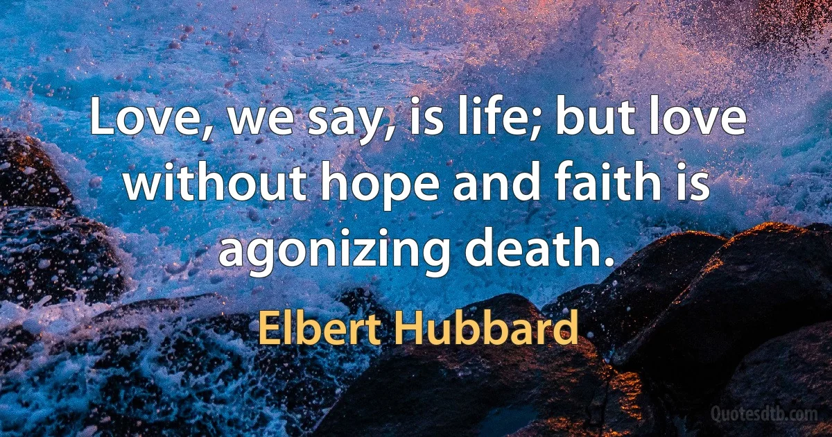 Love, we say, is life; but love without hope and faith is agonizing death. (Elbert Hubbard)