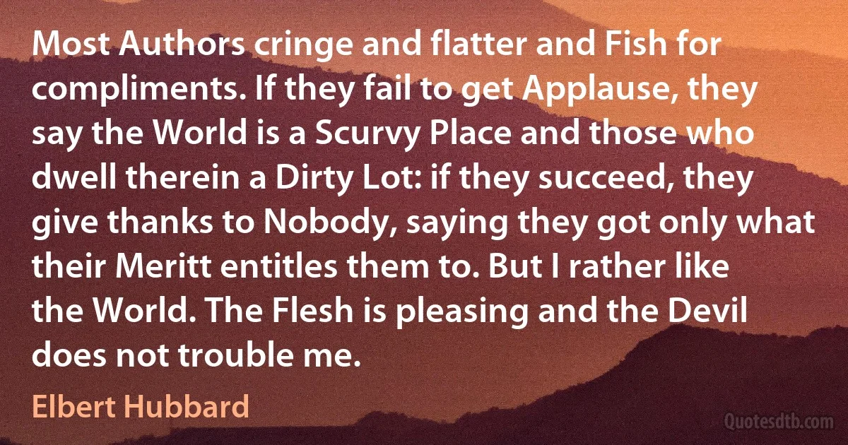 Most Authors cringe and flatter and Fish for compliments. If they fail to get Applause, they say the World is a Scurvy Place and those who dwell therein a Dirty Lot: if they succeed, they give thanks to Nobody, saying they got only what their Meritt entitles them to. But I rather like the World. The Flesh is pleasing and the Devil does not trouble me. (Elbert Hubbard)