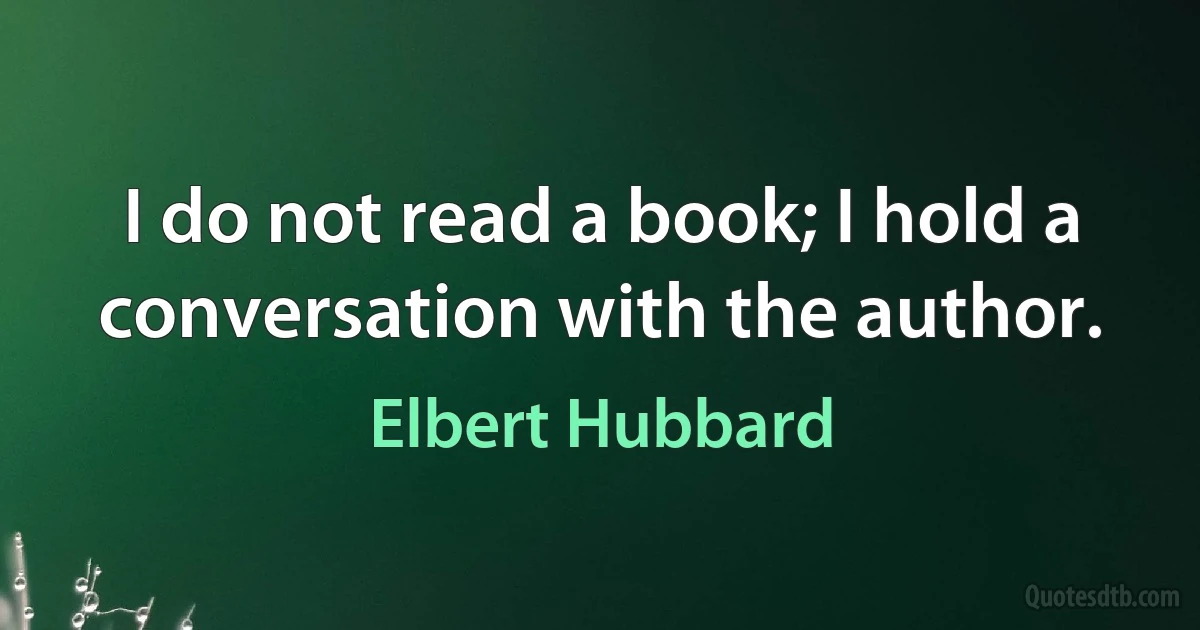 I do not read a book; I hold a conversation with the author. (Elbert Hubbard)