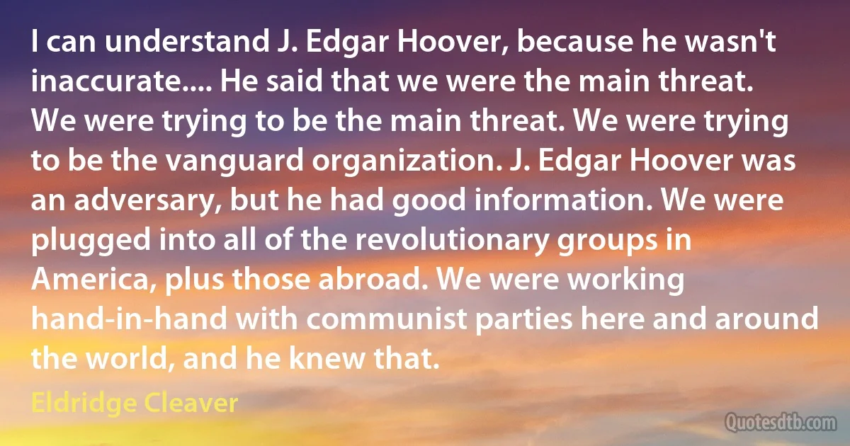 I can understand J. Edgar Hoover, because he wasn't inaccurate.... He said that we were the main threat. We were trying to be the main threat. We were trying to be the vanguard organization. J. Edgar Hoover was an adversary, but he had good information. We were plugged into all of the revolutionary groups in America, plus those abroad. We were working hand-in-hand with communist parties here and around the world, and he knew that. (Eldridge Cleaver)