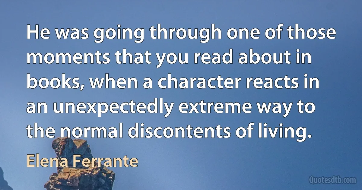 He was going through one of those moments that you read about in books, when a character reacts in an unexpectedly extreme way to the normal discontents of living. (Elena Ferrante)